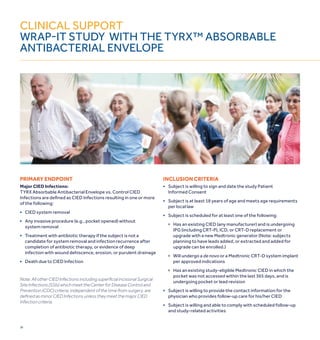 24
Clinical support
WRAP-IT STUDY WITH THE TYRX™ ABSORBABLE
ANTIBACTERIAL ENVELOPE
PRIMARY ENDPOINT
Major CIED Infections:
TYRX Absorbable Antibacterial Envelope vs. Control CIED
Infections are defined as CIED Infections resulting in one or more
of the following:
■	CIED system removal
■	Any invasive procedure (e.g., pocket opened) without
	 system removal
■	Treatment with antibiotic therapy if the subject is not a
	 candidate for system removal and infection recurrence after
	 completion of antibiotic therapy, or evidence of deep
	 infection with wound dehiscence, erosion, or purulent drainage
■	Death due to CIED Infection
Note: All other CIED Infections including superficial incisional Surgical
Site Infections (SSIs) which meet the Center for Disease Control and
Prevention (CDC) criteria, independent of the time from surgery, are
defined as minor CIED Infections unless they meet the major CIED
Infection criteria.
INCLUSION CRITERIA
■	Subject is willing to sign and date the study Patient
	 Informed Consent
■	Subject is at least 18 years of age and meets age requirements
	 per local law
■	 Subject is scheduled for at least one of the following:
	 	 Has an existing CIED (any manufacturer) and is undergoing
		IPG (including CRT-P), ICD, or CRT-D replacement or
		 upgrade with a new Medtronic generator (Note: subjects 	
		 planning to have leads added, or extracted and added for 	
		 upgrade can be enrolled.)
	 	Will undergo a de novo or a Medtronic CRT-D system implant
		 per approved indications
	 	Has an existing study-eligible Medtronic CIED in which the
		 pocket was not accessed within the last 365 days, and is
		 undergoing pocket or lead revision
■	 Subject is willing to provide the contact information for the
	 physician who provides follow-up care for his/her CIED
■	 Subject is willing and able to comply with scheduled follow-up
	 and study-related activities
 