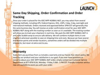 Same Day Shipping, Order Confirmation and Order
Tracking
Once your order is placed for the ADC MPP-N28BA1-M/F, you may select from several
shipping methods, including UPS, Federal Express, DHL, USPS, 3 day, 2 day, overnight and
international methods. Orders received and approved before 3PM EST will generally ship
the same business day. You will receive an order confirmation email for your ADC MPP-
N28BA1-M/F along with the tracking number as soon as it is available. The tracking number
will allow you to track your shipment in real time. We pack the ADC MPP-N28BA1-M/F in
anti-static bubble wrap to ensure safe delivery. We will combine multiple items in one
shipment whenever possible to save on shipping time and costs. Because we have several
distribution points and vendor locations, sometimes orders will be divided into multiple
shipments, but never at extra cost to you.
_______________________________________
Warranty
Every item you purchase from us includes a warranty and our hassle-free return policy. We
stand by our product and your satisfaction is our goal. If you ever have questions or
concerns about your ADC MPP-N28BA1-M/F order, simply contact our Customer Service
Department at 877-878-9134, Monday - Friday, 9 AM - 5 PM EST. Friendly customer service
reps are available to assist you with your order.
 