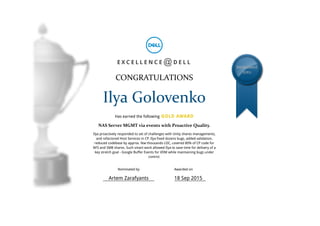 E X C E L L E N C E D E L L
CONGRATULATIONS
Ilya Golovenko
Has earned the following GOLD AWARD
NAS Server MGMT via events with Proactive Quality.
Ilya proactively responded to set of challenges with Unity shares managements,
and refactored Host Services in CP. Ilya fixed dozens bugs, added validation,
reduced codebase by approx. few thousands LOC, covered 80% of CP code for
NFS and SMB shares. Such smart work allowed Ilya to save time for delivery of a
key stretch goal - Google Buffer Events for VDM while maintaining bugs under
control.
EXCELLENCE
@DELL
@
Nominated by
Artem Zarafyants
Awarded on
18 Sep 2015
 