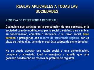REGLAS APLICABLES A TODAS LASREGLAS APLICABLES A TODAS LAS
SOCIEDADESSOCIEDADES
RESERVA DE PREFERENCIA REGISTRAL:RESERVA DE PREFERENCIA REGISTRAL:
Cualquiera que participe en la constitución de una sociedad, o la
sociedad cuando modifique su pacto social o estatuto para cambiar
su denominación, completa o abreviada, o su razón social, tiene
derecho a protegerlos con reserva de preferencia registral por un
plazo de treinta días, vencido el cual ésta caduca de pleno derecho.
No se puede adoptar una razón social o una denominación,
completa o abreviada, igual o semejante a aquella que esté
gozando del derecho de reserva de preferencia registral.
 