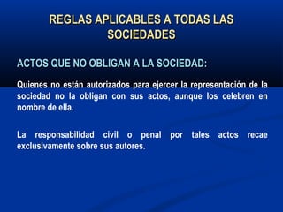 REGLAS APLICABLES A TODAS LASREGLAS APLICABLES A TODAS LAS
SOCIEDADESSOCIEDADES
ACTOS QUE NO OBLIGAN A LA SOCIEDAD:ACTOS QUE NO OBLIGAN A LA SOCIEDAD:
Quienes no están autorizados para ejercer la representación de la
sociedad no la obligan con sus actos, aunque los celebren en
nombre de ella.
La responsabilidad civil o penal por tales actos recae
exclusivamente sobre sus autores.
 