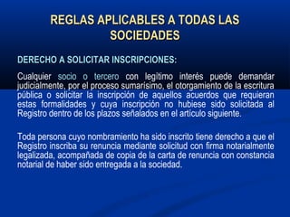 REGLAS APLICABLES A TODAS LASREGLAS APLICABLES A TODAS LAS
SOCIEDADESSOCIEDADES
DERECHO A SOLICITAR INSCRIPCIONES:DERECHO A SOLICITAR INSCRIPCIONES:
Cualquier socio o tercero con legítimo interés puede demandar
judicialmente, por el proceso sumarísimo, el otorgamiento de la escritura
pública o solicitar la inscripción de aquellos acuerdos que requieran
estas formalidades y cuya inscripción no hubiese sido solicitada al
Registro dentro de los plazos señalados en el artículo siguiente.
Toda persona cuyo nombramiento ha sido inscrito tiene derecho a que el
Registro inscriba su renuncia mediante solicitud con firma notarialmente
legalizada, acompañada de copia de la carta de renuncia con constancia
notarial de haber sido entregada a la sociedad.
 