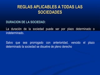 REGLAS APLICABLES A TODAS LASREGLAS APLICABLES A TODAS LAS
SOCIEDADESSOCIEDADES
DURACION DE LA SOCIEDAD:DURACION DE LA SOCIEDAD:
La duración de la sociedad puede ser por plazo determinado o
indeterminado.
Salvo que sea prorrogado con anterioridad, vencido el plazo
determinado la sociedad se disuelve de pleno derecho
 