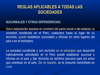 REGLAS APLICABLES A TODAS LASREGLAS APLICABLES A TODAS LAS
SOCIEDADESSOCIEDADES
SUCURSALES Y OTRAS DEPENDENCIAS:SUCURSALES Y OTRAS DEPENDENCIAS:
Salvo estipulación expresa en contrario del pacto social o del estatuto, la
sociedad constituida en el Perú, cualquiera fuese el lugar de su
domicilio, puede establecer sucursales u oficinas en otros lugares del
país o en el extranjero.
La sociedad constituida y con domicilio en el extranjero que desarrolle
habitualmente actividades en el Perú puede establecer sucursal u
oficinas en el país y fijar domicilio en territorio peruano para los actos
que practique en el país. De no hacerlo, se le presume domiciliada en
Lima
 