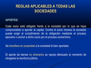 REGLAS APLICABLES A TODAS LASREGLAS APLICABLES A TODAS LAS
SOCIEDADESSOCIEDADES
APORTES:APORTES:
Cada socio está obligado frente a la sociedad por lo que se haya
comprometido a aportar al capital. Contra el socio moroso la sociedad
puede exigir el cumplimiento de la obligación mediante el proceso
ejecutivo o excluir a dicho socio por el proceso sumarísimo.
Se transfiere en propiedad a la sociedad el bien aportado.
El aporte de bienes no dinerarios se reputa efectuado al momento de
otorgarse la escritura pública.
 