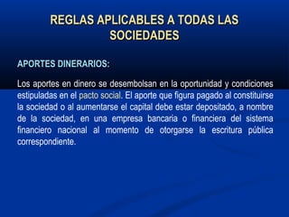 REGLAS APLICABLES A TODAS LASREGLAS APLICABLES A TODAS LAS
SOCIEDADESSOCIEDADES
APORTES DINERARIOS:APORTES DINERARIOS:
Los aportes en dinero se desembolsan en la oportunidad y condiciones
estipuladas en el pacto social. El aporte que figura pagado al constituirse
la sociedad o al aumentarse el capital debe estar depositado, a nombre
de la sociedad, en una empresa bancaria o financiera del sistema
financiero nacional al momento de otorgarse la escritura pública
correspondiente.
 