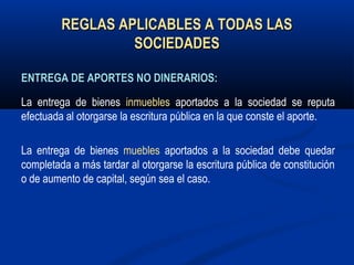 REGLAS APLICABLES A TODAS LASREGLAS APLICABLES A TODAS LAS
SOCIEDADESSOCIEDADES
ENTREGA DE APORTES NO DINERARIOS:ENTREGA DE APORTES NO DINERARIOS:
La entrega de bienes inmuebles aportados a la sociedad se reputa
efectuada al otorgarse la escritura pública en la que conste el aporte.
La entrega de bienes muebles aportados a la sociedad debe quedar
completada a más tardar al otorgarse la escritura pública de constitución
o de aumento de capital, según sea el caso.
 