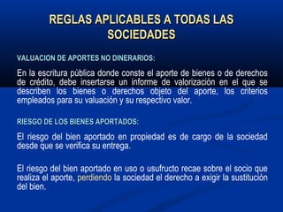 REGLAS APLICABLES A TODAS LASREGLAS APLICABLES A TODAS LAS
SOCIEDADESSOCIEDADES
VALUACION DE APORTES NO DINERARIOS:VALUACION DE APORTES NO DINERARIOS:
En la escritura pública donde conste el aporte de bienes o de derechos
de crédito, debe insertarse un informe de valorización en el que se
describen los bienes o derechos objeto del aporte, los criterios
empleados para su valuación y su respectivo valor.
RIESGO DE LOS BIENES APORTADOS:RIESGO DE LOS BIENES APORTADOS:
El riesgo del bien aportado en propiedad es de cargo de la sociedad
desde que se verifica su entrega.
El riesgo del bien aportado en uso o usufructo recae sobre el socio que
realiza el aporte, perdiendo la sociedad el derecho a exigir la sustitución
del bien.
 