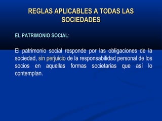 REGLAS APLICABLES A TODAS LASREGLAS APLICABLES A TODAS LAS
SOCIEDADESSOCIEDADES
ELEL PATRIMONIOPATRIMONIO SOCIALSOCIAL:
El patrimonio social responde por las obligaciones de la
sociedad, sin perjuicio de la responsabilidad personal de los
socios en aquellas formas societarias que así lo
contemplan.
 