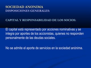 SOCIEDAD ANONIMA
DISPOSICIONES GENERALES:
CAPITAL Y RESPONSABILIDAD DE LOS SOCIOS:
El capital está representado por acciones nominativas y se
integra por aportes de los accionistas, quienes no responden
personalmente de las deudas sociales.
No se admite el aporte de servicios en la sociedad anónima.
 