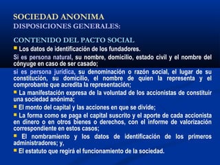 SOCIEDAD ANONIMA
DISPOSICIONES GENERALES:
CONTENIDO DEL PACTO SOCIAL
 Los datos de identificación de los fundadores.
Si es persona natural, su nombre, domicilio, estado civil y el nombre del
cónyuge en caso de ser casado;
si es persona jurídica, su denominación o razón social, el lugar de su
constitución, su domicilio, el nombre de quien la representa y el
comprobante que acredita la representación;
 La manifestación expresa de la voluntad de los accionistas de constituir
una sociedad anónima;
 El monto del capital y las acciones en que se divide;
 La forma como se paga el capital suscrito y el aporte de cada accionista
en dinero o en otros bienes o derechos, con el informe de valorización
correspondiente en estos casos;
 El nombramiento y los datos de identificación de los primeros
administradores; y,
 El estatuto que regirá el funcionamiento de la sociedad.
 