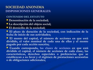 SOCIEDAD ANONIMA
DISPOSICIONES GENERALES:
CONTENIDO DEL ESTATUTO
 Denominación de la sociedad;
 La descripción del objeto social;
 El domicilio de la sociedad;
 El plazo de duración de la sociedad, con indicación de la
fecha de inicio de sus actividades;
 El monto del capital, el número de acciones en que está
dividido, el valor nominal de cada una de ellas y el monto
pagado por cada acción suscrita;
 Cuando corresponda, las clases de acciones en que está
dividido el capital, el número de acciones de cada clase, las
características, derechos especiales o preferencias que se
establezcan a su favor y el régimen de prestaciones accesorias
o de obligaciones adicionales;
 