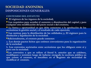 SOCIEDAD ANONIMA
DISPOSICIONES GENERALES:
CONTENIDO DEL ESTATUTO
 El régimen de los órganos de la sociedad;
 Los requisitos para acordar el aumento o disminución del capital y para
cualquier otra modificación del pacto social o del estatuto;
 La forma y oportunidad en que debe someterse a la aprobación de los
accionistas la gestión social y el resultado de cada ejercicio;
 Las normas para la distribución de las utilidades; y, El régimen para la
disolución y liquidación de la sociedad.
Adicionalmente, el estatuto puede contener:
a. Los demás pactos lícitos que estimen convenientes para la organización
de la sociedad.
b. Los convenios societarios entre accionistas que los obliguen entre sí y
para con la sociedad.
Los convenios a que se refiere el literal b. anterior que se celebren,
modifiquen o terminen luego de haberse otorgado la escritura pública en
que conste el estatuto, se inscriben en el Registro sin necesidad de
modificar el estatuto.
 