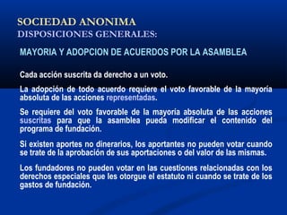 SOCIEDAD ANONIMA
DISPOSICIONES GENERALES:
MAYORIA Y ADOPCION DE ACUERDOS POR LA ASAMBLEA
Cada acción suscrita da derecho a un voto.
La adopción de todo acuerdo requiere el voto favorable de la mayoría
absoluta de las acciones representadas.
Se requiere del voto favorable de la mayoría absoluta de las acciones
suscritas para que la asamblea pueda modificar el contenido del
programa de fundación.
Si existen aportes no dinerarios, los aportantes no pueden votar cuando
se trate de la aprobación de sus aportaciones o del valor de las mismas.
Los fundadores no pueden votar en las cuestiones relacionadas con los
derechos especiales que les otorgue el estatuto ni cuando se trate de los
gastos de fundación.
 