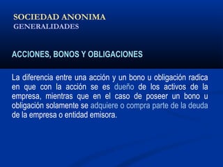 SOCIEDAD ANONIMA
GENERALIDADES
ACCIONES, BONOS Y OBLIGACIONES
La diferencia entre una acción y un bono u obligación radica
en que con la acción se es dueño de los activos de la
empresa, mientras que en el caso de poseer un bono u
obligación solamente se adquiere o compra parte de la deuda
de la empresa o entidad emisora.
ALICUOTA: DRAE - que es proporcional
 