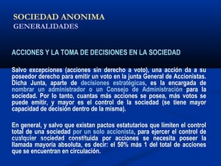 SOCIEDAD ANONIMA
GENERALIDADES
ACCIONES Y LA TOMA DE DECISIONES EN LA SOCIEDAD
Salvo excepciones (acciones sin derecho a voto), una acción da a su
poseedor derecho para emitir un voto en la junta General de Accionistas.
Dicha Junta, aparte de decisiones estratégicas, es la encargada de
nombrar un administrador o un Consejo de Administración para la
sociedad. Por lo tanto, cuantas más acciones se posea, más votos se
puede emitir, y mayor es el control de la sociedad (se tiene mayor
capacidad de decisión dentro de la misma).
En general, y salvo que existan pactos estatutarios que limiten el control
total de una sociedad por un solo accionista, para ejercer el control de
cualquier sociedad constituida por acciones se necesita poseer la
llamada mayoría absoluta, es decir: el 50% más 1 del total de acciones
que se encuentran en circulación.
ALICUOTA: DRAE - que es proporcional
 