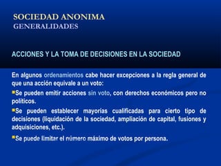 SOCIEDAD ANONIMA
GENERALIDADES
ACCIONES Y LA TOMA DE DECISIONES EN LA SOCIEDAD
En algunos ordenamientos cabe hacer excepciones a la regla general de
que una acción equivale a un voto:
Se pueden emitir acciones sin voto, con derechos económicos pero no
políticos.
Se pueden establecer mayorías cualificadas para cierto tipo de
decisiones (liquidación de la sociedad, ampliación de capital, fusiones y
adquisiciones, etc.).
Se puede limitar el número máximo de votos por persona.ALICUOTA: DRAE - que es proporcional
 