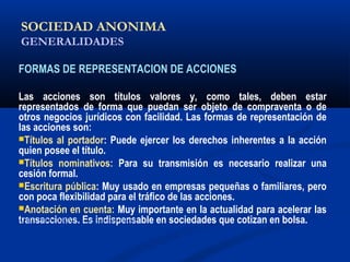 SOCIEDAD ANONIMA
GENERALIDADES
FORMAS DE REPRESENTACION DE ACCIONES
Las acciones son títulos valores y, como tales, deben estar
representados de forma que puedan ser objeto de compraventa o de
otros negocios jurídicos con facilidad. Las formas de representación de
las acciones son:
Títulos al portador: Puede ejercer los derechos inherentes a la acción
quien posee el título.
Títulos nominativos: Para su transmisión es necesario realizar una
cesión formal.
Escritura pública: Muy usado en empresas pequeñas o familiares, pero
con poca flexibilidad para el tráfico de las acciones.
Anotación en cuenta: Muy importante en la actualidad para acelerar las
transacciones. Es indispensable en sociedades que cotizan en bolsa.ALICUOTA: DRAE - que es proporcional
 