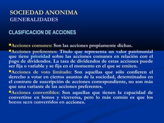 SOCIEDAD ANONIMA
GENERALIDADES
CLASIFICACION DE ACCIONES
Acciones comunes: Son las acciones propiamente dichas.
Acciones preferentes: Título que representa un valor patrimonial
que tiene prioridad sobre las acciones comunes en relación con el
pago de dividendos. La tasa de dividendos de estas acciones puede
ser fija o variable y se fija en el momento en el que se emiten.
Acciones de voto limitado: Son aquellas que sólo confieren el
derecho a votar en ciertos asuntos de la sociedad, determinados en
el contrato de suscripción de acciones correspondiente, no son más
que una variante de las acciones preferentes.
Acciones convertibles: Son aquellas que tienen la capacidad de
convertirse en bonos y viceversa, pero lo más común es que los
bonos sean convertidos en acciones.ALICUOTA: DRAE - que es proporcional
 