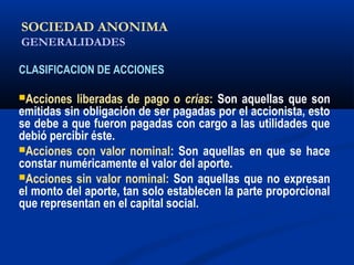 SOCIEDAD ANONIMA
GENERALIDADES
CLASIFICACION DE ACCIONES
Acciones liberadas de pago o crías: Son aquellas que son
emitidas sin obligación de ser pagadas por el accionista, esto
se debe a que fueron pagadas con cargo a las utilidades que
debió percibir éste.
Acciones con valor nominal: Son aquellas en que se hace
constar numéricamente el valor del aporte.
Acciones sin valor nominal: Son aquellas que no expresan
el monto del aporte, tan solo establecen la parte proporcional
que representan en el capital social.
ALICUOTA: DRAE - que es proporcional
 