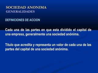 SOCIEDAD ANONIMA
GENERALIDADES
DEFINICIONES DE ACCION
Cada una de las partes en que esta dividido el capital de
una empresa, generalmente una sociedad anónima.
Título que acredita y representa un valor de cada una de las
partes del capital de una sociedad anónima.
ALICUOTA: DRAE - que es proporcional
 
