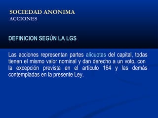 SOCIEDAD ANONIMA
ACCIONES
DEFINICION SEGÚN LA LGS
Las acciones representan partes alícuotas del capital, todas
tienen el mismo valor nominal y dan derecho a un voto, con
la excepción prevista en el artículo 164 y las demás
contempladas en la presente Ley.
ALICUOTA: DRAE - que es proporcional
 