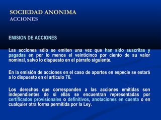 SOCIEDAD ANONIMA
ACCIONES
EMISION DE ACCIONES
Las acciones sólo se emiten una vez que han sido suscritas y
pagadas en por lo menos el veinticinco por ciento de su valor
nominal, salvo lo dispuesto en el párrafo siguiente.
En la emisión de acciones en el caso de aportes en especie se estará
a lo dispuesto en el artículo 76.
Los derechos que corresponden a las acciones emitidas son
independientes de si ellas se encuentran representadas por
certificados provisionales o definitivos, anotaciones en cuenta o en
cualquier otra forma permitida por la Ley.
 