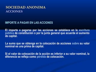 SOCIEDAD ANONIMA
ACCIONES
IMPORTE A PAGAR EN LAS ACCIONES
El importe a pagarse por las acciones se establece en la escritura
pública de constitución o por la junta general que acuerde el aumento
de capital.
La suma que se obtenga en la colocación de acciones sobre su valor
nominal es una prima de capital.
Si el valor de colocación de la acción es inferior a su valor nominal, la
diferencia se refleja como pérdida de colocación.
 