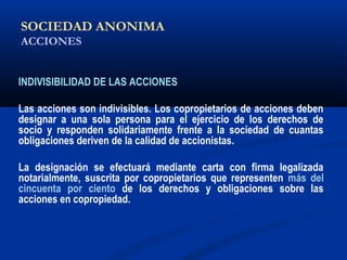 SOCIEDAD ANONIMA
ACCIONES
INDIVISIBILIDAD DE LAS ACCIONES
Las acciones son indivisibles. Los copropietarios de acciones deben
designar a una sola persona para el ejercicio de los derechos de
socio y responden solidariamente frente a la sociedad de cuantas
obligaciones deriven de la calidad de accionistas.
La designación se efectuará mediante carta con firma legalizada
notarialmente, suscrita por copropietarios que representen más del
cincuenta por ciento de los derechos y obligaciones sobre las
acciones en copropiedad.
 