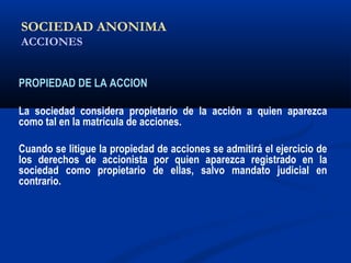 SOCIEDAD ANONIMA
ACCIONES
PROPIEDAD DE LA ACCION
La sociedad considera propietario de la acción a quien aparezca
como tal en la matrícula de acciones.
Cuando se litigue la propiedad de acciones se admitirá el ejercicio de
los derechos de accionista por quien aparezca registrado en la
sociedad como propietario de ellas, salvo mandato judicial en
contrario.
 