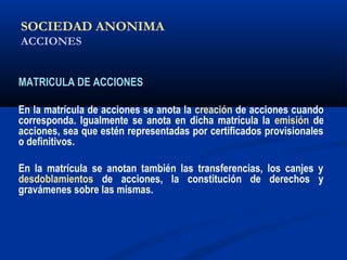 SOCIEDAD ANONIMA
ACCIONES
MATRICULA DE ACCIONES
En la matrícula de acciones se anota la creación de acciones cuando
corresponda. Igualmente se anota en dicha matrícula la emisión de
acciones, sea que estén representadas por certificados provisionales
o definitivos.
En la matrícula se anotan también las transferencias, los canjes y
desdoblamientos de acciones, la constitución de derechos y
gravámenes sobre las mismas.
DESDOBLAMIENTO: Operación que consiste en multiplicar el número de acciones por un
determinado factor, reduciendo el valor nominal de las mismas, con la finalidad de hacer más accesible su
adquisición a los compradores.
 
