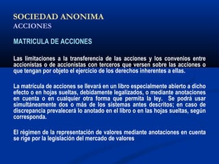SOCIEDAD ANONIMA
ACCIONES
MATRICULA DE ACCIONES
Las limitaciones a la transferencia de las acciones y los convenios entre
accionistas o de accionistas con terceros que versen sobre las acciones o
que tengan por objeto el ejercicio de los derechos inherentes a ellas.
La matrícula de acciones se llevará en un libro especialmente abierto a dicho
efecto o en hojas sueltas, debidamente legalizados, o mediante anotaciones
en cuenta o en cualquier otra forma que permita la ley. Se podrá usar
simultáneamente dos o más de los sistemas antes descritos; en caso de
discrepancia prevalecerá lo anotado en el libro o en las hojas sueltas, según
corresponda.
El régimen de la representación de valores mediante anotaciones en cuenta
se rige por la legislación del mercado de valores
 