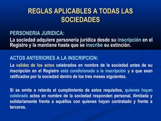 REGLAS APLICABLES A TODAS LASREGLAS APLICABLES A TODAS LAS
SOCIEDADESSOCIEDADES
PERSONERIA JURIDICA:PERSONERIA JURIDICA:
La sociedad adquiere personería jurídica desde su inscripción en el
Registro y la mantiene hasta que se inscribe su extinción.
ACTOS ANTERIORES A LA INSCRIPCION:
La validez de los actos celebrados en nombre de la sociedad antes de su
inscripción en el Registro está condicionada a la inscripción y a que sean
ratificados por la sociedad dentro de los tres meses siguientes.
Si se omite o retarda el cumplimiento de estos requisitos, quienes hayan
celebrado actos en nombre de la sociedad responden personal, ilimitada y
solidariamente frente a aquéllos con quienes hayan contratado y frente a
terceros.
 