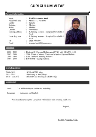 CURICULUM VITAE
Personal Information
Name : Harifah Amanda.Amd.
Place/Birth date : Medan – 12 Juli 1989
Gender : Female
Religion : Moslem
Status : Married
Citizens : Indonesian
Mailing Address : Jl.Tanjung Morawa , Komplek Mora Indah I
No.9
Home Stay now : Jl.Tanjung Morawa , Komplek Mora Indah I
No.9
HP : 0823-70088094
Email : amanda.harifah@yahoo.com
Education
2006 - 2009 : Diploma III Chemical Industries at PTKI with GPA2.96 /4.00
2003 - 2006 : SMK 3 State of Medan, Vacational school of chemical Industri .
2000 - 2003 : SMP 2 State of Tanjung Morawa
1994 - 2000 : SD 101895 Tanjung Morawa.
Work Experience
.
2009 - 2011 : CSR at CIMB Niaga
2011- 2012 : Marketing at Bank Mega
2012 – Mar 2015 : Staff HR and Training at LP3I College
Competency
Skill : Chemical analyst,Trainer and Reporting
Language : Indonesian and English.
With this i have to say this Curiculum Vitae i made with actually, thank you.
Regards,
Harifah Amanda, Amd.
 