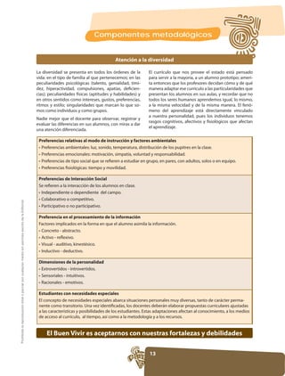Componentes metodológicos


                                                                                                                                               Atención a la diversidad

                                                                                                     La diversidad se presenta en todos los órdenes de la        El currículo que nos provee el estado está pensado
                                                                                                     vida: en el tipo de familia al que pertenecemos; en las     para servir a la mayoría, a un alumno prototipo; ameri-
                                                                                                     peculiaridades psicológicas (talento, genialidad, timi-     ta entonces que los profesores decidan cómo y de qué
                                                                                                                                                           -     manera adaptar ese currículo a las particularidades que
                                                                                                                                                                 presentan los alumnos en sus aulas, y recordar que no
                                                                                                     en otros sentidos como intereses, gustos, preferencias,
                                                                                                     ritmos y estilo; singularidades que marcan lo que so-       a la misma velocidad y de la misma manera. El fenó-
                                                                                                     mos como individuos y como grupos.                          meno del aprendizaje está directamente vinculado
                                                                                                                                                                 a nuestra personalidad, pues los individuos tenemos
                                                                                                                                                                 rasgos cognitivos, afectivos y fisiológicos que afectan
                                                                                                     evaluar las diferencias en sus alumnos, con miras a dar
                                                                                                                                                                 el aprendizaje.
                                                                                                     una atención diferenciada.

                                                                                                      Preferencias relativas al modo de instrucción y factores ambientales




                                                                                                      Preferencias de Interacción Social
                                                                                                      Se refieren a la interacción de los alumnos en clase.
Prohibida la reproducción total o parcial por cualquier medio sin permiso escrito de la Editorial.




                                                                                                      Preferencia en el procesamiento de la información
                                                                                                      Factores implicados en la forma en que el alumno asimila la información.




                                                                                                      Dimensiones de la personalidad




                                                                                                      Estudiantes con necesidades especiales
                                                                                                      El concepto de necesidades especiales abarca situaciones personales muy diversas, tanto de carácter perma-
                                                                                                      nente como transitorio. Una vez identificadas, los docentes deberán elaborar propuestas curriculares ajustadas
                                                                                                      a las características y posibilidades de los estudiantes. Estas adaptaciones afectan al conocimiento, a los medios
                                                                                                      de acceso al currículo, al tiempo, así como a la metodología y a los recursos.


                                                                                                          El Buen Vivir es aceptarnos con nuestras fortalezas y debilidades

                                                                                                                                                                 13
 
