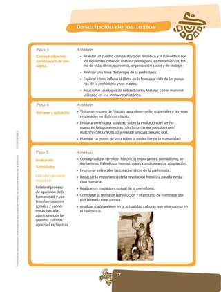 Descripción de los textos



                                                                                                     Paso 3                   Actividades
                                                                                                     Conceptualización:
                                                                                                     Construcción de con-                                                                               -
                                                                                                     ceptos                       ma de vida, clima, economía, organización social y de trabajo.


                                                                                                                                  Explicar cómo influyó el clima en la forma de vida de las perso-

                                                                                                                                  Relacionar las etapas de la Edad de los Metales con el material


                                                                                                     Paso 4                   Actividades

                                                                                                     Refuerzo y aplicación
                                                                                                                                empleadas en distintas etapas.
                                                                                                                                                                                          -
FOTOCOPIABLE




                                                                                                     Paso 5                   Actividades
Prohibida la reproducción total o parcial por cualquier medio sin permiso escrito de la Editorial.




                                                                                                     Evaluación                                                                                     -

                                                                                                     Actividades

                                                                                                     Indicador esencial de                                                                      -
                                                                                                     evaluación:
                                                                                                     Relata el proceso
                                                                                                     de aparición de la

                                                                                                     transformaciones           con la teoría creacionista.
                                                                                                     sociales y econó-          Analizar si aún existen en la actualidad culturas que vivan como en
                                                                                                                                el Paleolítico.
                                                                                                     apariciones de las
                                                                                                     grandes culturas
                                                                                                     agricolas esclavistas.




                                                                                                                                                       17
 