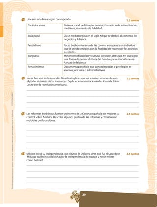 4   Une con una línea según corresponda.                                                    2.5 puntos
                                                                                                          Capitulaciones                 Sistema social, político y económico basado en la subordinación,
                                                                                                                                         mediante juramento de fidelidad.

                                                                                                          Bula papal
                                                                                                                                         negocios y la banca.

                                                                                                          Feudalismo
                                                                                                                                         que le brinda servicios con la finalidad de reconocer los servicios
                                                                                                                                         prestados.
                                                                                                          Burguesía
                                                                                                                                                                                                        -
                                                                                                                                         ñanzas de la iglesia.
                                                                                                          Renacimiento                   Documento pontificio que concede gracias o privilegios en
                                                                                                                                         asuntos judiciales o administrativos.

                                                                                                     5   Locke fue uno de los grandes filósofos ingleses que no estaban de acuerdo con           2.5 puntos

                                                                                                         Locke con la revolución americana.
FOTOCOPIABLE
Prohibida la reproducción total o parcial por cualquier medio sin permiso escrito de la Editorial.




                                                                                                     6   Las reformas borbónicas fueron un intento de la Corona española por mejorar su          2.5 puntos
                                                                                                         control sobre América. Describe algunos puntos de las reformas y cómo fueron
                                                                                                         recibidas por los colonos.




                                                                                                     7   México inició su independencia con el Grito de Dolores. ¿Por qué fue el sacerdote       2.5 puntos

                                                                                                         como Bolívar?




                                                                                                                                                         39
 