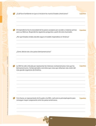3   ¿Cuál fue el ambiente en que se iniciaron los nuevos Estados americanos?                 2 puntos




                                                                                                     4   El imperialismo fue la necesidad de los países europeos por acceder a materias primas    4 puntos
                                                                                                         para sus fábricas. Responde las siguientes preguntas a partir de este enunciado.

                                                                                                         ¿Por qué Estados Unidos decidió seguir el modelo imperialista en América?




                                                                                                         ¿Cómo afectó esto a los países latinoamericanos?
FOTOCOPIABLE




                                                                                                     5                                                                                            2 puntos
Prohibida la reproducción total o parcial por cualquier medio sin permiso escrito de la Editorial.




                                                                                                         latinoamericanos. Señala ejemplos concretos que creas que refuerzan esta visión del
                                                                                                         más grande organismo de América.




                                                                                                     6   Si tu fueras un representante de Ecuador a la OEA, cuál sería tu principal aporte para   3 puntos
                                                                                                         conseguir mayor cooperación entre los países americanos.




                                                                                                                                                          41
 