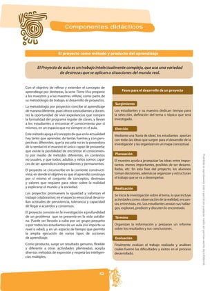 Componentes didácticos



                       El proyecto como método y producto del aprendizaje


        El Proyecto de aula es un trabajo intelectualmente complejo, que usa una variedad
                     de destrezas que se aplican a situaciones del mundo real.


Con el objetivo de refinar y extender el concepto de
aprendizaje por destrezas, la serie Tierra Viva propone         Fases para el desarrollo de un proyecto
a los maestros y a las maestras utilizar, como parte de
su metodología de trabajo, el desarrollo de proyectos.
                                                           Surgimiento
La metodología por proyectos concibe al aprendizaje
de manera diferente, pues ofrece a estudiantes y docen-    Los estudiantes y su maestro dedican tiempo para
tes la oportunidad de vivir experiencias que rompen        la selección, definición del tema o tópico que será
la formalidad del programa regular de clases, y llevan     investigado.
a los estudiantes a encontrar el conocimiento por sí
mismos, en un espacio que no siempre es el aula.           Elección
Este método apoya el concepto de que en la actualidad      Mediante una 'lluvia de ideas', los estudiantes aportan
                                                      -    con todas las ideas que surgen para el desarrollo de la
pectivas diferentes, que la escuela no es la poseedora     investigación y las organizan en un mapa conceptual.
de la verdad ni el maestro el único capaz de proveerla;
que existe la posibilidad de encontrar el conocimien-
to por medio de métodos diferentes, en contextos           Planeación




                                                                                                                      Prohibida la reproducción total o parcial por cualquier medio sin permiso escrito de la Editorial.
no usuales, y que todos, adultos y niños somos capa-       El maestro ayuda a jerarquizar las ideas entre impor-
ces de ser aprendices independientes y permanentes.        tantes, menos importantes, posibles de ser desarro-
El proyecto se circunscribe en la corriente constructi-    lladas, etc. En esta fase del proyecto, los alumnos
vista, en donde el objetivo es que el aprendiz construya   toman decisiones, además se organizan y estructuran
por sí mismo el conjunto de conceptos, destrezas           el trabajo que se va a desempeñar.
y valores que requiere para obrar sobre la realidad
y explicarse el mundo y la sociedad.                       Realización
Los proyectos promueven la igualdad y valorizan el
                                                           Se inicia la investigación sobre el tema, lo que incluye
trabajo colaborativo; en el aspecto emocional desarro-
                                                           actividades como: observación de la realidad, encues-
llan actitudes de persistencia, tolerancia y capacidad
                                                                                                                  -
de llegar a acuerdos y consensos.
                                                           gos, exploran, predicen y discuten lo encontrado.
El proyecto consiste en la investigación a profundidad
de un problema que se presenta en la vida cotidia-         Término
na. Puede ser llevado a cabo por un grupo pequeño
o por todos los estudiantes de un aula (no importa su      Organizan la información y preparan un informe
nivel o edad), y en un espacio de tiempo que permita       sobre los resultados y sus conclusiones.
la amplia ejecución de varios tipos de acciones
de aprendizaje.                                            Evaluación
Como producto, surge un resultado genuino, flexible        Finalmente evalúan el trabajo realizado y analizan
y diferente a otras actividades planteadas; acepta         cuáles fueron las dificultades y éxitos en el proceso
diversos métodos de expresión y respeta las inteligen-     desarrollado.
cias múltiples.



                                                    42
 