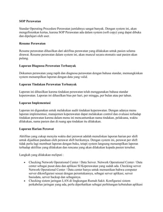 SOP Perawatan
Standar Operating Procedure Perawatan jumlahnya sangat banyak. Dengan system ini, akan
mengefisienkan kertas, karena SOP Perawatan ada dalam system (soft copy) yang dapat dibuka
dan dipelajari oleh user.
Resume Perawatan
Resume perawatan dihasilkan dari aktifitas perawatan yang dilakukan untuk pasien selama
dirawat. Resume perawatan dalam system ini, akan muncul secara otomatis saat pasien akan
pulang.
Laporan Diagnosa Perawatan Terbanyak
Dokumen perawatan yang rapih dan diagnosa perawatan dengan bahasa standar, memungkinkan
system menampilkan laporan dengan data yang valid.
Laporan Tindakan Perawatan Terbanyak
Laporan ini dihasilkan karena tindakan perawatan telah menggunakan bahasa standar
keperawatan. Laporan ini dihasilkan bias per hari, per minggu, per bulan atau per tahun.
Laporan Implementasi
Laporan ini digunakan untuk melakukan audit tindakan keperawatan. Dengan adanya menu
laporan implementasi, manajemen keperawatan dapat melakukan control dan evaluasi terhadap
tindakan perawatan karena dalam menu ini mencantumkan nama tindakan, pelaksana, waktu
dilakukan, nama pasien dan di ruang apa tindakan itu dilakukan.
Laporan Harian Perawat
Aktifitas yang cukup menyita waktu dari perawat adalah menuliskan laporan harian per shift
untuk dijadikan panduan oleh perawat shift berikutnya. Dengan system ini, perawat per shift
tidak perlu lagi membuat laporan dengan buku, tetapi system langsung menampilkan laporan
terhadap aktifitas yang dilakukan dan rencana yang akan dilakukan kepada pasien tersebut.
Langkah yang dilakukan meliputi :
Checking Network Operational Center / Data Server. Network Operational Center / Data
center sebagai pusat data dan aplikasi SI Keperawatan yang sudah ada. Checking server
Network Operational Center / Data center hanya untuk memastikan bahwa computer
server dikonfigurasi sesuai dengan peruntukannya, sebagai server aplikasi, server
basisdata, server backup dan sebagainya.
Checking sistem jaringan LAN di lingkungan Rumah Sakit. Konfigurasi sistem
perkabelan jaringan yang ada, perlu diperhatikan sebagai perhitungan kebutuhan aplikasi
 