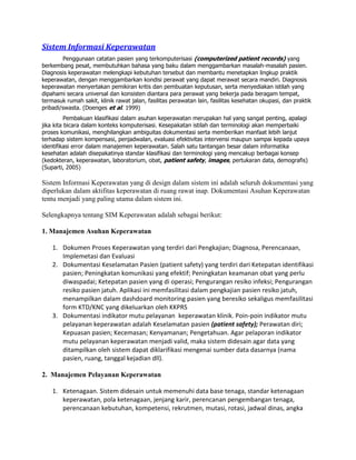 Sistem Informasi Keperawatan
Penggunaan catatan pasien yang terkomputerisasi (computerized patient records) yang
berkembang pesat, membutuhkan bahasa yang baku dalam menggambarkan masalah-masalah pasien.
Diagnosis keperawatan melengkapi kebutuhan tersebut dan membantu menetapkan lingkup praktik
keperawatan, dengan menggambarkan kondisi perawat yang dapat merawat secara mandiri. Diagnosis
keperawatan menyertakan pemikiran kritis dan pembuatan keputusan, serta menyediakan istilah yang
dipahami secara universal dan konsisten diantara para perawat yang bekerja pada beragam tempat,
termasuk rumah sakit, klinik rawat jalan, fasilitas perawatan lain, fasilitas kesehatan okupasi, dan praktik
pribadi/swasta. (Doenges et al. 1999)
Pembakuan klasifikasi dalam asuhan keperawatan merupakan hal yang sangat penting, apalagi
jika kita bicara dalam konteks komputerisasi. Kesepakatan istilah dan terminologi akan memperbaiki
proses komunikasi, menghilangkan ambiguitas dokumentasi serta memberikan manfaat lebih lanjut
terhadap sistem kompensasi, penjadwalan, evaluasi efektivitas intervensi maupun sampai kepada upaya
identifikasi error dalam manajemen keperawatan. Salah satu tantangan besar dalam informatika
kesehatan adalah disepakatinya standar klasifikasi dan terminologi yang mencakup berbagai konsep
(kedokteran, keperawatan, laboratorium, obat, patient safety, images, pertukaran data, demografis)
(Suparti, 2005)
Sistem Informasi Keperawatan yang di design dalam sistem ini adalah seluruh dokumentasi yang
diperlukan dalam aktifitas keperawatan di ruang rawat inap. Dokumentasi Asuhan Keperawatan
tentu menjadi yang paling utama dalam sistem ini.
Selengkapnya tentang SIM Keperawatan adalah sebagai berikut:
1. Manajemen Asuhan Keperawatan
1. Dokumen Proses Keperawatan yang terdiri dari Pengkajian; Diagnosa, Perencanaan,
Implemetasi dan Evaluasi
2. Dokumentasi Keselamatan Pasien (patient safety) yang terdiri dari Ketepatan identifikasi
pasien; Peningkatan komunikasi yang efektif; Peningkatan keamanan obat yang perlu
diwaspadai; Ketepatan pasien yang di operasi; Pengurangan resiko infeksi; Pengurangan
resiko pasien jatuh. Aplikasi ini memfasilitasi dalam pengkajian pasien resiko jatuh,
menampilkan dalam dashdoard monitoring pasien yang beresiko sekaligus memfasilitasi
form KTD/KNC yang dikeluarkan oleh KKPRS
3. Dokumentasi indikator mutu pelayanan keperawatan klinik. Poin-poin indikator mutu
pelayanan keperawatan adalah Keselamatan pasien (patient safety); Perawatan diri;
Kepuasan pasien; Kecemasan; Kenyamanan; Pengetahuan. Agar pelaporan indikator
mutu pelayanan keperawatan menjadi valid, maka sistem didesain agar data yang
ditampilkan oleh sistem dapat diklarifikasi mengenai sumber data dasarnya (nama
pasien, ruang, tanggal kejadian dll).
2. Manajemen Pelayanan Keperawatan
1. Ketenagaan. Sistem didesain untuk memenuhi data base tenaga, standar ketenagaan
keperawatan, pola ketenagaan, jenjang karir, perencanan pengembangan tenaga,
perencanaan kebutuhan, kompetensi, rekrutmen, mutasi, rotasi, jadwal dinas, angka
 