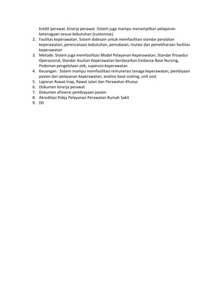 kredit perawat, kinerja perawat. Sistem juga mampu menampilkan pelaporan
ketenagaan sesuai kebutuhan (customize).
2. Fasilitas keperawatan. Sistem didesain untuk memfasilitasi standar peralatan
keperawatan, perencanaan kebutuhan, pemakaian, mutasi dan pemeliharaan fasilitas
keperawatan
3. Metode. Sistem juga memfasilitasi Model Pelayanan Keperawatan, Standar Prosedur
Operasional, Standar Asuhan Keperawatan berdasarkan Evidance Base Nursing,
Pedoman pengelolaan etik, supervisi keperawatan
4. Keuangan. Sistem mampu memfasilitasi remunerasi tenaga keperawatan, pembiyaan
pasien dari pelayanan keperawatan, analisis base costing, unit cost
5. Laporan Rawat Inap, Rawat Jalan dan Perawatan Khusus
6. Dokumen kinerja perawat
7. Dokumen efisiensi pembiayaan pasien
8. Akreditasi Pokja Pelayanan Perawatan Rumah Sakit
9. Dll
 