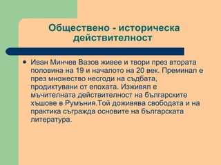 Обществено - историческа действителност  Иван Минчев Вазов живее и твори през втората половина на 19 и началото на 20 век. Преминал е през множество несгоди на съдбата, продиктувани от епохата. Изживял е мъчителната действителност на българските хъшове в Румъния.Той доживява свободата и на практика съгражда основите на българската литература. 