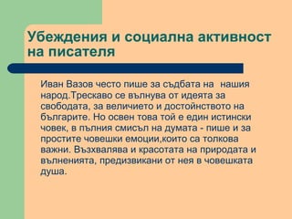 Убеждения и социална активност на писателя Иван Вазов често пише за съдбата на   нашия народ.Трескаво се вълнува от идеята за свободата, за величието и достойнството на българите. Но освен това той е един истински човек, в пълния смисъл на думата - пише и за простите човешки емоции,които са толкова важни. Възхвалява и красотата на природата и вълненията, предизвикани от нея в човешката душа. 