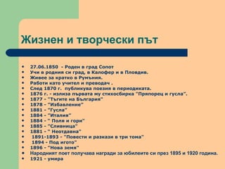 Жизнен и творчески път  27.06.1850  - Роден в град Сопот Учи в родния си град, в Калофер и в Пловдив.  Живее за кратко в Румъния.  Работи като учител и преводач .  След 1870 г.  публикува поезия в периодиката.  1876 г. - излиза първата му стихосбирка "Пряпорец и гусла”.  1877 - "Тъгите на България“ 1878 - ”Избавление” 1881 - ”Гусла” 1884 - ”Италия” 1884 - “ Поля и гори"  1885 - ”Сливница"  1881 - “ Неотдавна"  1891-1893 - "Повести и разкази в три тома"  1894 - Под игото"  1896 - "Нова земя"  Народният поет получава награди за юбилеите си през 1895 и 1920 година. 1921 - умира 