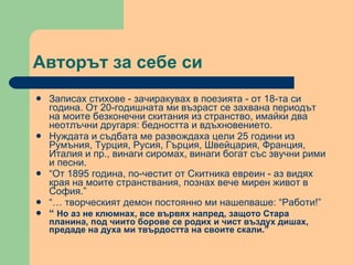 Авторът за себе си Записах стихове - зачиракувах в поезията - от 18-та си година. От 20-годишната ми възраст се захвана периодът на моите безконечни скитания из странство, имайки два неотлъчни другаря: бедността и вдъхновението.  Нуждата и съдбата ме развождаха цели 25 години из Румъния, Турция, Русия, Гърция, Швейцария, Франция, Италия и пр., винаги сиромах, винаги богат със звучни рими и песни. “ От 1895 година, по-честит от Скитника евреин - аз видях края на моите странствания, познах вече мирен живот в София.” “…  творческият демон постоянно ми нашепваше: “Работи!” “  Но аз не клюмнах, все вървях напред, защото Стара планина, под чиито борове се родих и чист въздух дишах, предаде на духа ми твърдостта на своите скали.” 