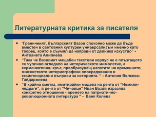 Литературната критика за писателя “ Граничният, българският Вазов спокойно може да бъде вместен в световния културен универсализъм именно като творец, който е съумял да направи от делника изкуство” - Антоанета Алипиева  “ Така че Вазовият мащабен текстови корпус не е плъзгащото се чупливо огледало на историческото мимолетие, а херменевтичен кръг, преобразуващ налетите на временното, множеството историографски опосредявания в екзистенциални въпроси за историята. “ - Антония Велкова-Гайдаржиева  “ В крайна сметка, имитирайки модела на речта от “Немили-недраги”, в речта от “Чичовци” Иван Вазов изразява конкретно отношение - времето на патриотично-революционната литература “ -  Ваня Колева  