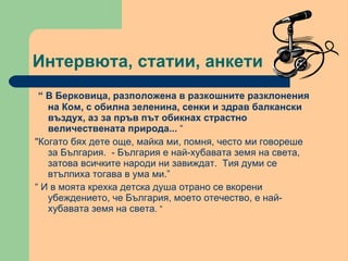 Интервюта, статии, анкети “  В Берковица, разположена в разкошните разклонения на Ком, с обилна зеленина, сенки и здрав балкански въздух, аз за пръв път обикнах страстно величествената природа...  “ "Когато бях дете още, майка ми, помня, често ми говореше за България.  - България е най-хубавата земя на света, затова всичките народи ни завиждат.  Тия думи се втълпиха тогава в ума ми.”  “  И в моята крехка детска душа отрано се вкорени убеждението, че България, моето отечество, е най-хубавата земя на света . “ 