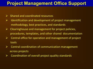  Shared and coordinated resources
 Identification and development of project management
methodology, best practices, and standards
 Clearinghouse and management for project policies,
procedures, templates, and other shared documentation
 Central office for operation and management of project
tools
 Central coordination of communication management
across projects
 Coordination of overall project quality standards
Project Management Office Support
 