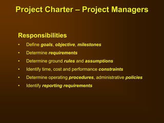 Responsibilities
• Define goals, objective, milestones
• Determine requirements
• Determine ground rules and assumptions
• Identify time, cost and performance constraints
• Determine operating procedures, administrative policies
• Identify reporting requirements
Project Charter – Project Managers
 